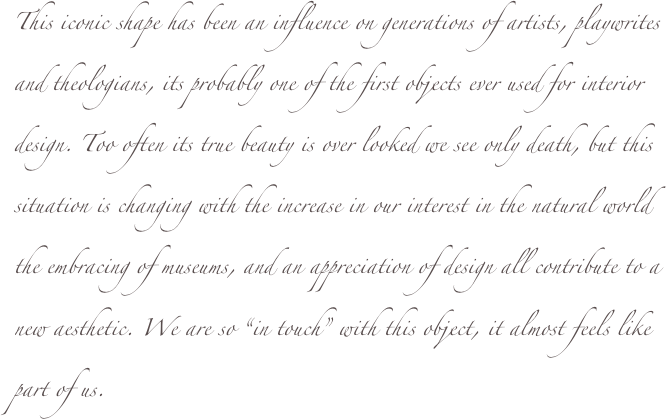 This iconic shape has been an influence on generations of artists, playwrites and theologians, its probably one of the first objects ever used for interior design. Too often its true beauty is over looked we see only death, but this situation is changing with the increase in our interest in the natural world the embracing of museums, and an appreciation of design all contribute to a new aesthetic. We are so “in touch” with this object, it almost feels like part of us.